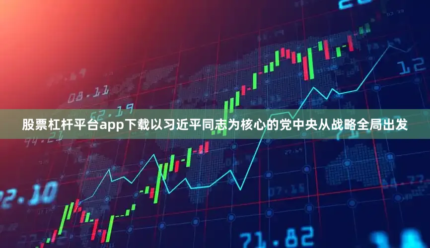 股票杠杆平台app下载以习近平同志为核心的党中央从战略全局出发