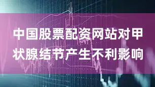 中国股票配资网站对甲状腺结节产生不利影响