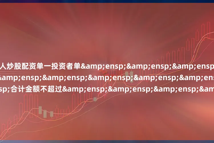 个人炒股配资单一投资者单&ensp;&ensp;&ensp;&ensp;&ensp;&ensp;&ensp;&ensp;&ensp;&ensp;&ensp;&ensp;合计金额不超过&ensp;&ensp;&ensp;&ensp;&ensp;&ensp;&