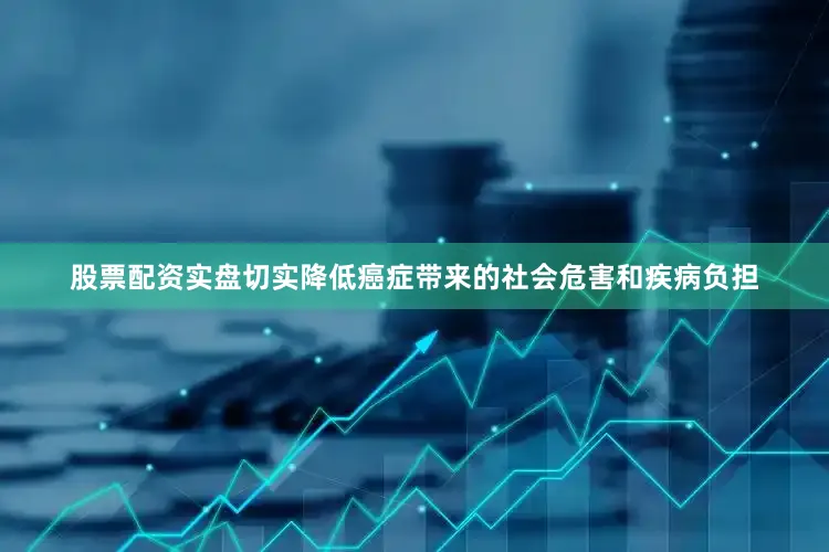 股票配资实盘切实降低癌症带来的社会危害和疾病负担