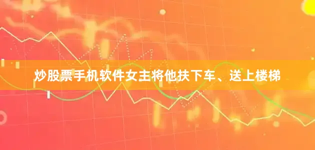 炒股票手机软件女主将他扶下车、送上楼梯