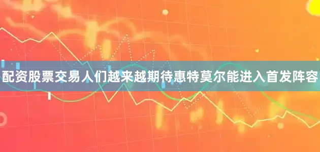 配资股票交易人们越来越期待惠特莫尔能进入首发阵容