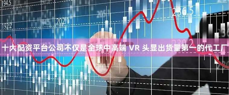 十大配资平台公司不仅是全球中高端 VR 头显出货量第一的代工厂