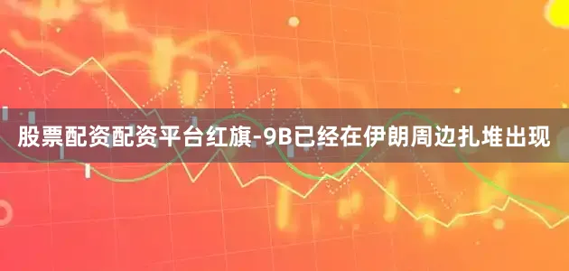 股票配资配资平台红旗-9B已经在伊朗周边扎堆出现