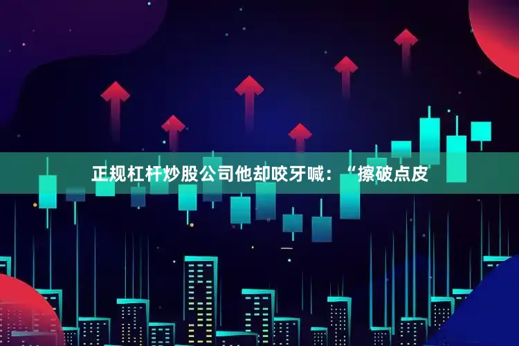 正规杠杆炒股公司他却咬牙喊：“擦破点皮