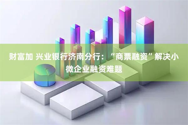 财富加 兴业银行济南分行：“商票融资”解决小微企业融资难题