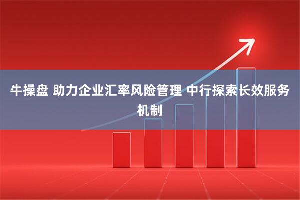 牛操盘 助力企业汇率风险管理 中行探索长效服务机制