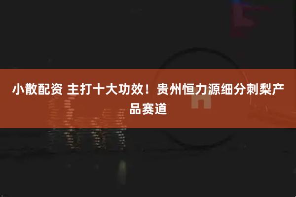 小散配资 主打十大功效！贵州恒力源细分刺梨产品赛道