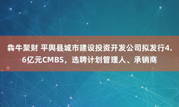 犇牛聚财 平舆县城市建设投资开发公司拟发行4.6亿元CMBS，选聘计划管理人、承销商