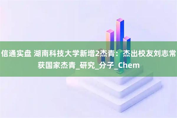 信通实盘 湖南科技大学新增2杰青:杰出校友刘志常获国家杰青_研究_分子_Chem