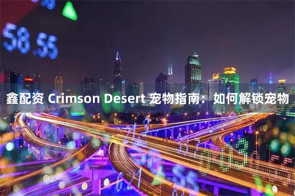 鑫配资 Crimson Desert 宠物指南:如何解锁宠物