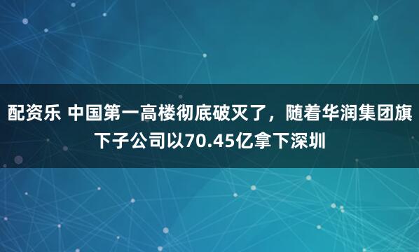 配资乐 中国第一高楼彻底破灭了，随着华润集团旗下子公司以70.45亿拿下深圳