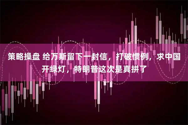 策略操盘 给万斯留下一封信，打破惯例，求中国开绿灯，特朗普这次是真拼了