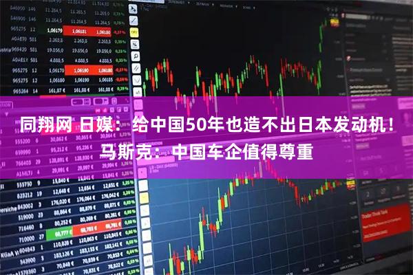 同翔网 日媒：给中国50年也造不出日本发动机！马斯克：中国车企值得尊重