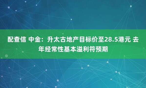 配查信 中金：升太古地产目标价至28.5港元 去年经常性基本溢利符预期