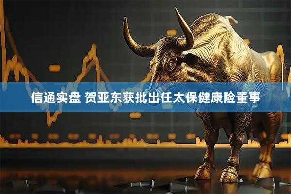 信通实盘 贺亚东获批出任太保健康险董事