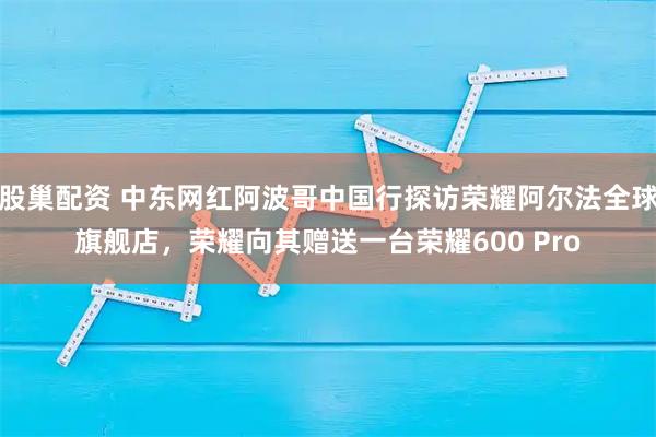 股巢配资 中东网红阿波哥中国行探访荣耀阿尔法全球旗舰店，荣耀向其赠送一台荣耀600 Pro