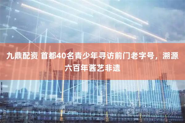 九鼎配资 首都40名青少年寻访前门老字号，溯源六百年酱艺非遗