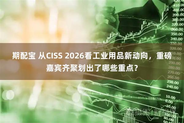 期配宝 从CISS 2026看工业用品新动向，重磅嘉宾齐聚划出了哪些重点？