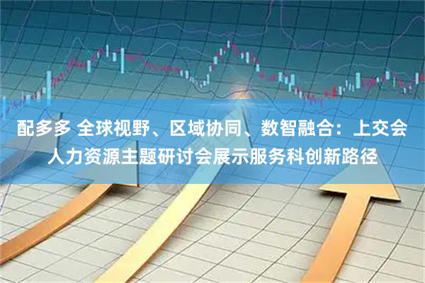 配多多 全球视野、区域协同、数智融合：上交会人力资源主题研讨会展示服务科创新路径