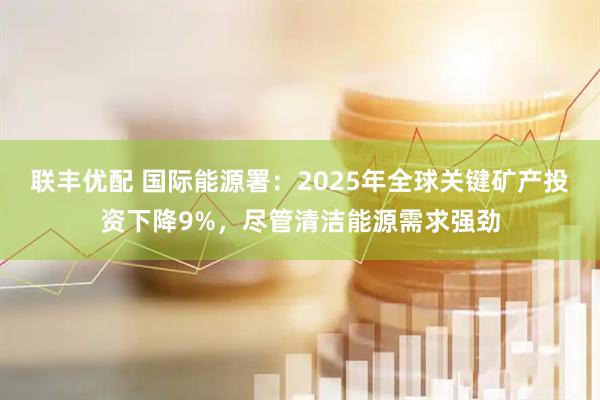 联丰优配 国际能源署:2025年全球关键矿产投资下降9%,尽管清洁能源需求强劲