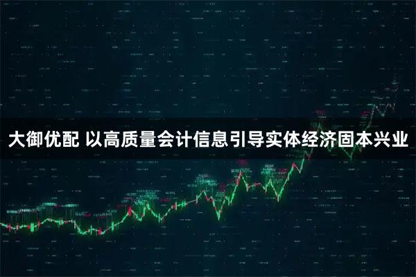 大御优配 以高质量会计信息引导实体经济固本兴业
