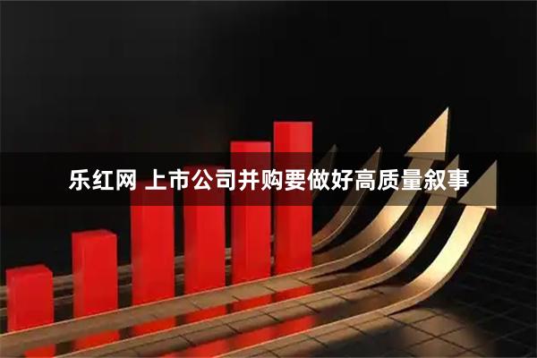 乐红网 上市公司并购要做好高质量叙事