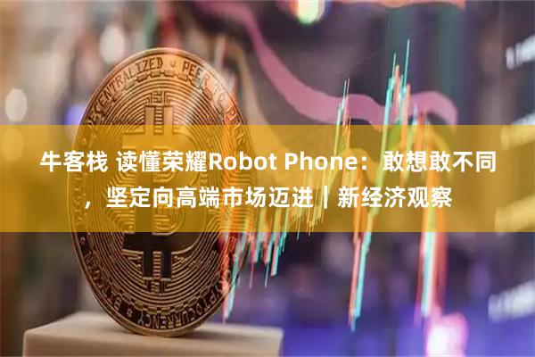 牛客栈 读懂荣耀Robot Phone:敢想敢不同,坚定向高端市场迈进|新经济观察