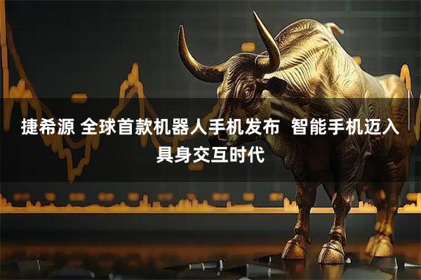 捷希源 全球首款机器人手机发布 智能手机迈入具身交互时代