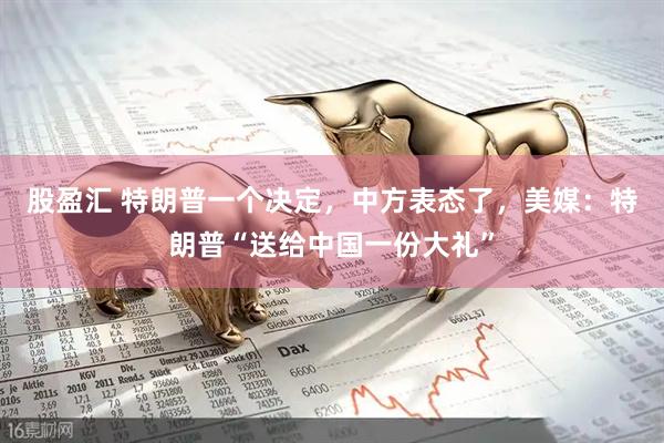 股盈汇 特朗普一个决定，中方表态了，美媒：特朗普“送给中国一份大礼”