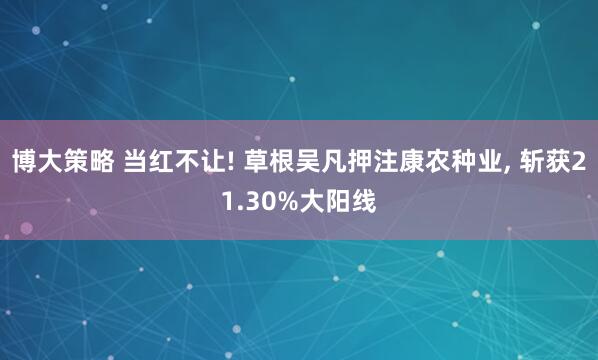 博大策略 当红不让! 草根吴凡押注康农种业, 斩获21.30%大阳线