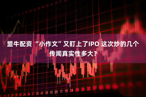 盟牛配资 “小作文”又盯上了IPO 这次炒的几个传闻真实性多大？