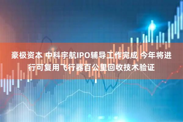 豪极资本 中科宇航IPO辅导工作完成 今年将进行可复用飞行器百公里回收技术验证